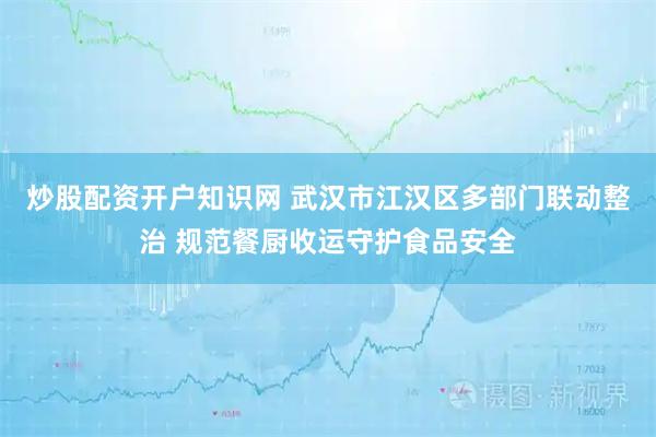 炒股配资开户知识网 武汉市江汉区多部门联动整治 规范餐厨收运守护食品安全