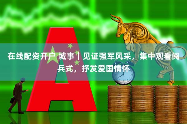 在线配资开户 城事｜见证强军风采，集中观看阅兵式，抒发爱国情怀