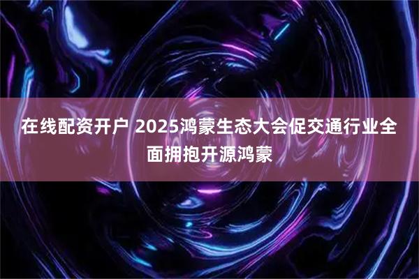 在线配资开户 2025鸿蒙生态大会促交通行业全面拥抱开源鸿蒙