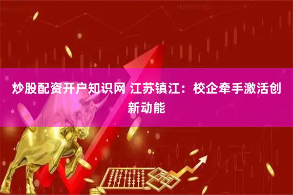 炒股配资开户知识网 江苏镇江：校企牵手激活创新动能