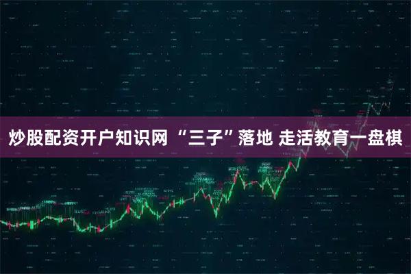 炒股配资开户知识网 “三子”落地 走活教育一盘棋