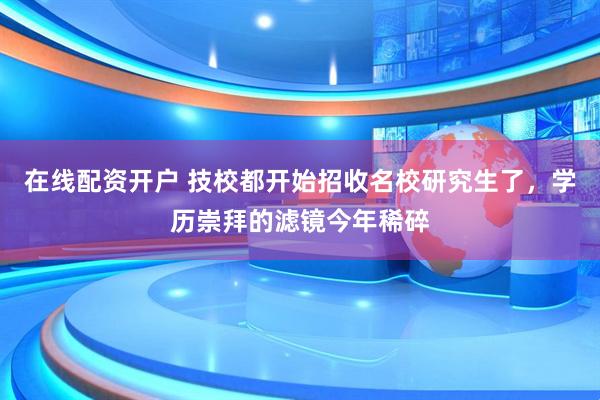 在线配资开户 技校都开始招收名校研究生了，学历崇拜的滤镜今年稀碎