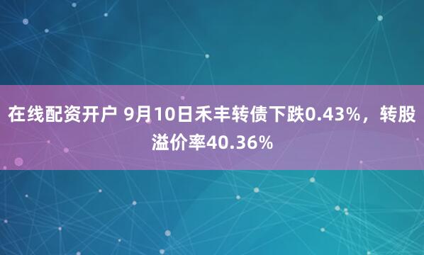 在线配资开户 9月10日禾丰转债下跌0.43%，转股溢价率40.36%