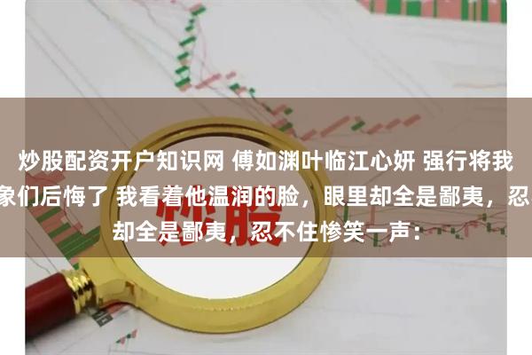 炒股配资开户知识网 傅如渊叶临江心妍 强行将我剖腹后攻略对象们后悔了 我看着他温润的脸，眼里却全是鄙夷，忍不住惨笑一声：