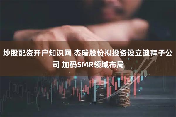 炒股配资开户知识网 杰瑞股份拟投资设立迪拜子公司 加码SMR领域布局