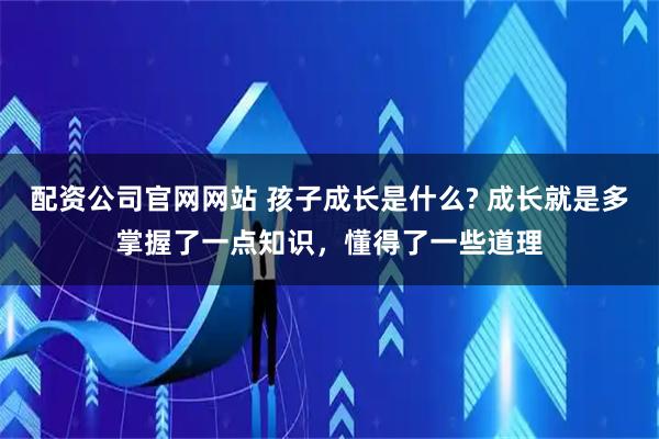 配资公司官网网站 孩子成长是什么? 成长就是多掌握了一点知识，懂得了一些道理