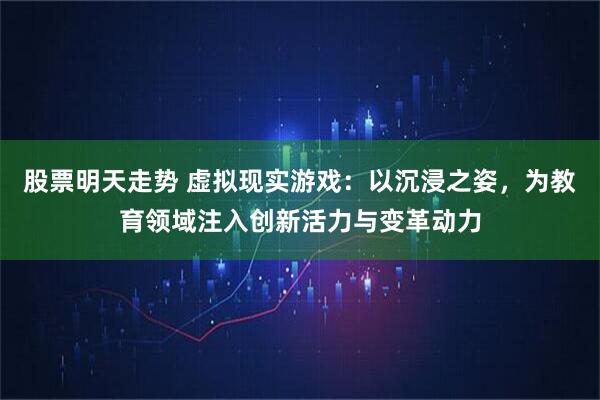 股票明天走势 虚拟现实游戏：以沉浸之姿，为教育领域注入创新活力与变革动力