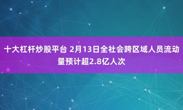 十大杠杆炒股平台 2月13日全社会跨区域人员流动量预计超2.8亿人次