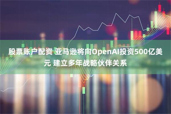 股票账户配资 亚马逊将向OpenAI投资500亿美元 建立多年战略伙伴关系