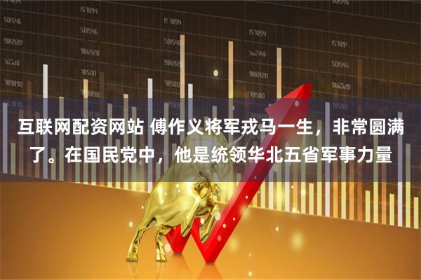 互联网配资网站 傅作义将军戎马一生，非常圆满了。在国民党中，他是统领华北五省军事力量