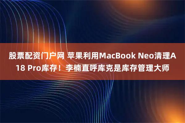 股票配资门户网 苹果利用MacBook Neo清理A18 Pro库存！李楠直呼库克是库存管理大师