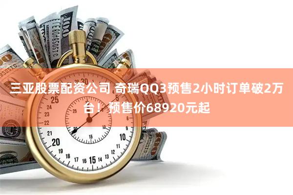 三亚股票配资公司 奇瑞QQ3预售2小时订单破2万台！预售价68920元起