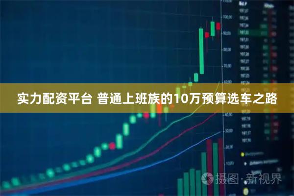 实力配资平台 普通上班族的10万预算选车之路