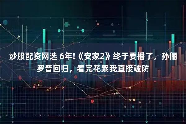 炒股配资网选 6年!《安家2》终于要播了，孙俪罗晋回归，看完花絮我直接破防