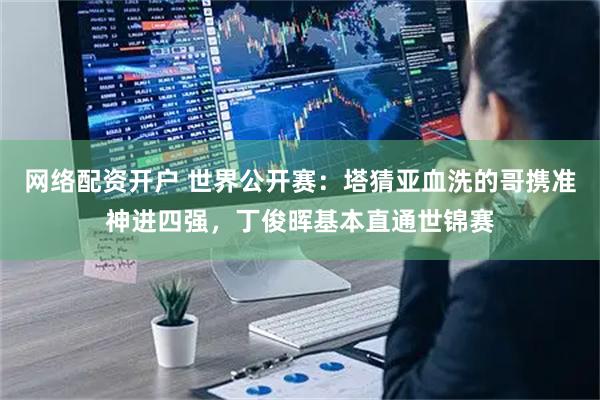 网络配资开户 世界公开赛：塔猜亚血洗的哥携准神进四强，丁俊晖基本直通世锦赛