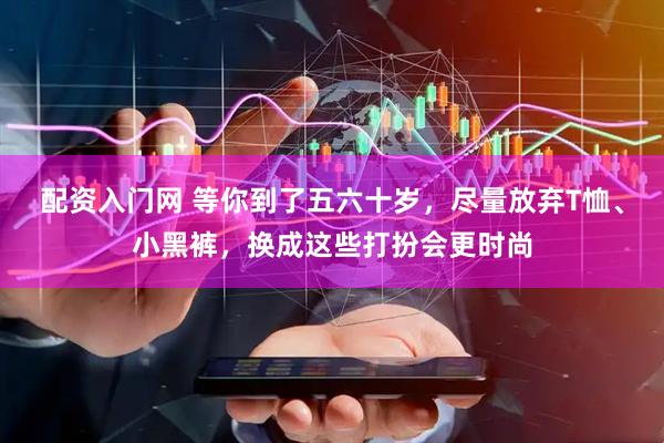 配资入门网 等你到了五六十岁，尽量放弃T恤、小黑裤，换成这些打扮会更时尚