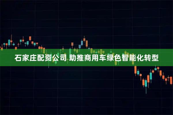 石家庄配资公司 助推商用车绿色智能化转型