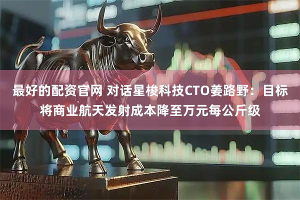 最好的配资官网 对话星梭科技CTO姜路野：目标将商业航天发射成本降至万元每公斤级