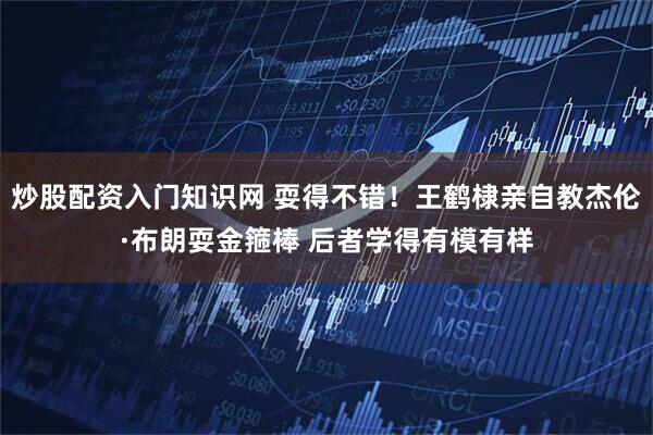 炒股配资入门知识网 耍得不错！王鹤棣亲自教杰伦·布朗耍金箍棒 后者学得有模有样